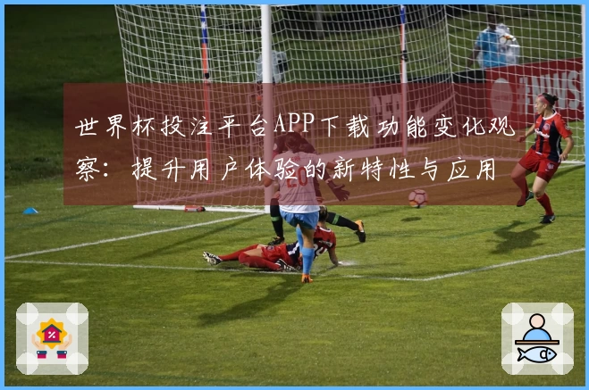 世界杯投注平台APP下载功能变化观察:提升用户体验的新特性与应用指导